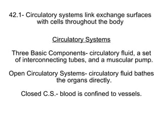 42.1- Circulatory systems link exchange surfaces with cells throughout the body Circulatory Systems Three Basic Components- circulatory fluid, a set of interconnecting tubes, and a muscular pump. Open Circulatory Systems- circulatory fluid bathes the organs directly. Closed C.S.- blood is confined to vessels. 