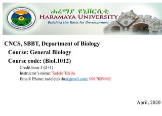 CNCS, SBBT, Department of Biology
Course: General Biology
Course code: (Biol.1012)
Credit hour 3 (2+1)
Instructor’s name: Tadele Tekilu
Email/ Phone: tadeletekilu@gmail.com/ 0917089962
April, 2020
 