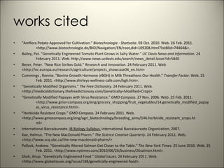 works cited "Amflora Potato Approved for Cultivation."  Biotechnologie - Startseite . 03 Oct. 2010. Web. 26 Feb. 2011.  <http://www.biotechnologie.de/BIO/Navigation/EN/root,did=109208.html?listBlId=74464&>. Bailey, Pat. “Genetically Engineered Tomato Plant Grows in Salty Water.”  UC Davis News and Information.  24  February 2011. Web. http://www.news.ucdavis.edu/search/news_detail.lasso?id=5840 Beyer, Peter. “New Rice Strikes Gold.”  Research and Innovation.  24 February 2011. Web   <http://ec.europa.eu/research/agriculture/projects_showcase04_en.htm> Cummings , Ronnie. "Bovine Growth Hormone (rBGH) in Milk Threathens Our Health."  Transfer Factor . Web. 25  Feb. 2011. <http://www.shirleys-wellness-cafe.com/bgh.htm>. “ Genetically Modified Organisms.”  The Free Dictionary . 24 February 2011. Web.  <http://medicaldictionary.thefreedictionary.com/Genetically+Modified+Crops> "Genetically Modified Papayas with Virus Resistance."  GMO Compass . 27 Nov. 2006. Web. 25 Feb. 2011.  <http://www.gmo=compass.org/eng/grocery_shopping/fruit_vegetables/14.genetically_modified_papay as_virus_resistance.html>. “ Herbicide Resistant Crops.”  GMO Compass.  24 February 2011. Web.  <http://www.gmocompass.org/eng/agri_biotechnology/breeding_aims/146.herbicide_resistant_crops.ht ml> International Baccalaureate.  IB Biology Syllabus.  International Baccalaureate Organization, 2007. Kae, Helmut. “The New MacDonald Pharm.”  The Science Creative Quarterly.  24 February 2011. Web.  <http://www.scq.ubc.ca/the-new-macdonald-pharm/> Pollack, Andrew. "Genetically Altered Salmon Get Closer to the Table."  The New York Times . 25 June 2010. Web. 25  Feb. 2011. <http://www.nytimes.com/2010/06/26/business/26salmon.html>. Shah, Anup. “Genetically Engineered Food.”  Global Issues . 24 February 2011. Web.   <http://www.globalissues.org/issue/188/genetically-engineered-food>. 
