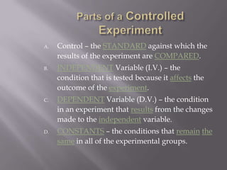 Parts of a Controlled ExperimentControl – the STANDARD against which the results of the experiment are COMPARED.INDEPENDENT Variable (I.V.) – the condition that is tested because it affects the outcome of the experiment.DEPENDENT Variable (D.V.) – the condition in an experiment that results from the changes made to the independent variable.CONSTANTS – the conditions that remainthesame in all of the experimental groups.