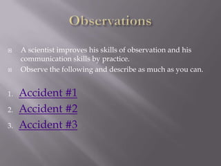 ObservationsA scientist improves his skills of observation and his communication skills by practice.Observe the following and describe as much as you can.Accident #1Accident #2Accident #3