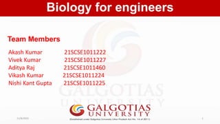 Team Members
Biology for engineers
11/8/2022 1
Akash Kumar 21SCSE1011222
Vivek Kumar 21SCSE1011227
Aditya Raj 21SCSE1011460
Vikash Kumar 21SCSE1011224
Nishi Kant Gupta 21SCSE1011225
 