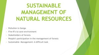 SUSTAINABLE
MANAGEMENT OF
NATURAL RESOURCES
• Pollution in Ganga
• Five R’s to save environment
• Stakeholders of forests
• People’s participation in the management of forests
• Sustainable Management- A difficult task
 