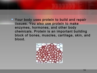 10
 Your body uses protein to build and repair
tissues. You also use protein to make
enzymes, hormones, and other body
chemicals. Protein is an important building
block of bones, muscles, cartilage, skin, and
blood.
 