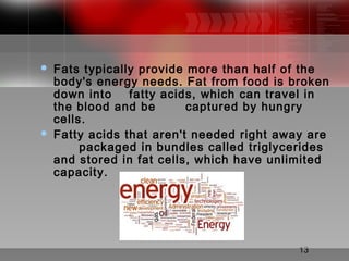 13
 Fats typically provide more than half of the
body's energy needs. Fat from food is broken
down into fatty acids, which can travel in
the blood and be captured by hungry
cells.
 Fatty acids that aren't needed right away are
packaged in bundles called triglycerides
and stored in fat cells, which have unlimited
capacity.
 