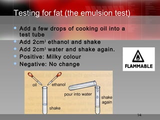 14
Testing for fat (the emulsion test)
 Add a few drops of cooking oil into a
test tube
 Add 2cm3
ethanol and shake
 Add 2cm3
water and shake again.
 Positive: Milky colour
 Negative: No change
 