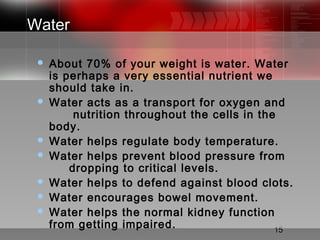 15
Water
 About 70% of your weight is water. Water
is perhaps a very essential nutrient we
should take in.
 Water acts as a transport for oxygen and
nutrition throughout the cells in the
body.
 Water helps regulate body temperature.
 Water helps prevent blood pressure from
dropping to critical levels.
 Water helps to defend against blood clots.
 Water encourages bowel movement.
 Water helps the normal kidney function
from getting impaired.
 