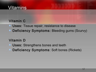 17
Vitamins
Vitamin C
 Uses: Tissue repair, resistance to disease
 Deficiency Symptoms: Bleeding gums (Scurvy)
Vitamin D
 Uses: Strengthens bones and teeth
 Deficiency Symptoms: Soft bones (Rickets)
 