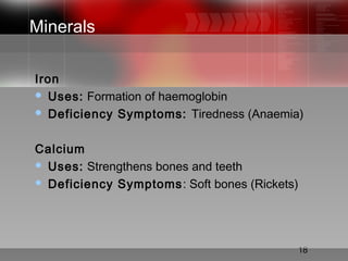 18
Minerals
Iron
 Uses: Formation of haemoglobin
 Deficiency Symptoms: Tiredness (Anaemia)
Calcium
 Uses: Strengthens bones and teeth
 Deficiency Symptoms: Soft bones (Rickets)
 