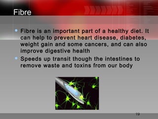 19
Fibre
 Fibre is an important part of a healthy diet. It
can help to prevent heart disease, diabetes,
weight gain and some cancers, and can also
improve digestive health
 Speeds up transit though the intestines to
remove waste and toxins from our body
 