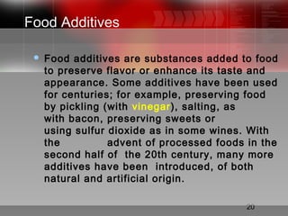 20
Food Additives
 Food additives are substances added to food
to preserve flavor or enhance its taste and
appearance. Some additives have been used
for centuries; for example, preserving food
by pickling (with vinegar), salting, as
with bacon, preserving sweets or
using sulfur dioxide as in some wines. With
the advent of processed foods in the
second half of the 20th century, many more
additives have been introduced, of both
natural and artificial origin.
 