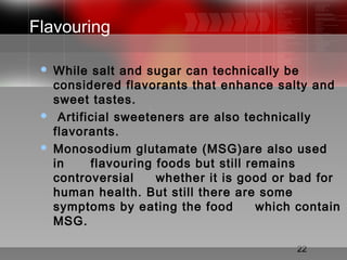 22
Flavouring
 While salt and sugar can technically be
considered flavorants that enhance salty and
sweet tastes.
  Artificial sweeteners are also technically
flavorants.
 Monosodium glutamate (MSG)are also used
in flavouring foods but still remains
controversial whether it is good or bad for
human health. But still there are some
symptoms by eating the food which contain
MSG.
 
