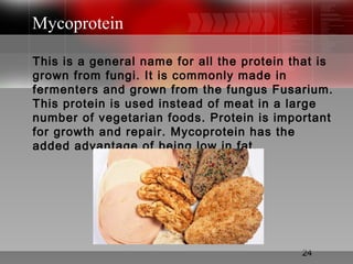 24
Mycoprotein
This is a general name for all the protein that is
grown from fungi. It is commonly made in
fermenters and grown from the fungus Fusarium.
This protein is used instead of meat in a large
number of vegetarian foods. Protein is important
for growth and repair. Mycoprotein has the
added advantage of being low in fat.
 