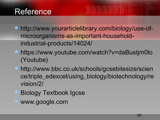 26
Reference
 http://www.yourarticlelibrary.com/biology/use-of-
microorganisms-as-important-household-
industrial-products/14024/
 https://www.youtube.com/watch?v=daBustjm0lo
(Youtube)
 http://www.bbc.co.uk/schools/gcsebitesize/scien
ce/triple_edexcel/using_biology/biotechnology/re
vision/2/
 Biology Textbook Igcse
 www.google.com
 