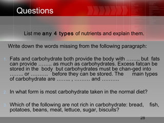 28
Questions
List me any 4 types of nutrients and explain them.
Write down the words missing from the following paragraph:
1. Fats and carbohydrate both provide the body with ……., but fats
can provide …….. as much as carbohydrates. Excess fatcan be
stored in the body but carbohydrates must be chan-ged into
…….. or ………. before they can be stored. The main types
of carbohydrate are …….. , ……… and ……….
2. In what form is most carbohydrate taken in the normal diet?
3. Which of the following are not rich in carbohydrate: bread, fish,
potatoes, beans, meat, lettuce, sugar, biscuits?
 