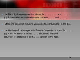 29
4. (a) Carbohydrates contain the elements ……. , …….. and ………
(b) Proteins contain these elements but also ……... and ……….
4. State one benefit of including vegetable fibre (roughage) in the diet.
5. (a) Heating a food sample with Benedict's solution is a test for ………
(b) A test for starch is to add …….. solution to the food.
(c) A test for protein is to add …….. solution to the food.
 