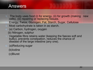 30
Answers
1. The body uses food (i) for energy, (ii) for growth (making new
cells), (iii) repairing or replacing tissues.
2. Energy, Twice, Glycogen, Fat, Starch, Sugar, Cellulose
3. Most carbohydrate is taken in as starch.
4. (a) Carbon, hydrogen, oxygen
(b) Nitrogen, sulphur
1. Vegetable fibre retains water (keeping the faeces soft and
bulky), prevents constipation, reduces the chance of
disease of the large intestine (any one).
6. (a)Reducing sugar
(b)Iodine
(c)Biuret
 