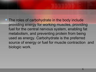 6
 The roles of carbohydrate in the body include
providing energy for working muscles, providing
fuel for the central nervous system, enabling fat
metabolism, and preventing protein from being
used as energy. Carbohydrate is the preferred
source of energy or fuel for muscle contraction and
biologic work.
 
