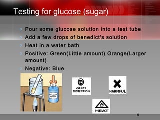 8
Testing for glucose (sugar)
o Pour some glucose solution into a test tube
o Add a few drops of benedict's solution
o Heat in a water bath
o Positive: Green(Little amount) Orange(Larger
amount)
o Negative: Blue
 