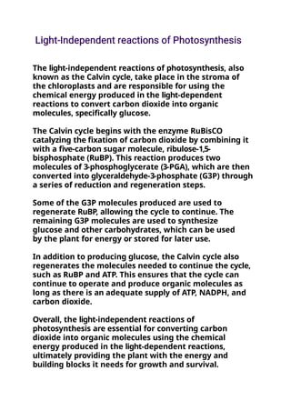 The light-independent reactions of photosynthesis, also
known as the Calvin cycle, take place in the stroma of
the chloroplasts and are responsible for using the
chemical energy produced in the light-dependent
reactions to convert carbon dioxide into organic
molecules, specifically glucose.
The Calvin cycle begins with the enzyme RuBisCO
catalyzing the fixation of carbon dioxide by combining it
with a five-carbon sugar molecule, ribulose-1,5-
bisphosphate (RuBP). This reaction produces two
molecules of 3-phosphoglycerate (3-PGA), which are then
converted into glyceraldehyde-3-phosphate (G3P) through
a series of reduction and regeneration steps.
Some of the G3P molecules produced are used to
regenerate RuBP, allowing the cycle to continue. The
remaining G3P molecules are used to synthesize
glucose and other carbohydrates, which can be used
by the plant for energy or stored for later use.
In addition to producing glucose, the Calvin cycle also
regenerates the molecules needed to continue the cycle,
such as RuBP and ATP. This ensures that the cycle can
continue to operate and produce organic molecules as
long as there is an adequate supply of ATP, NADPH, and
carbon dioxide.
Overall, the light-independent reactions of
photosynthesis are essential for converting carbon
dioxide into organic molecules using the chemical
energy produced in the light-dependent reactions,
ultimately providing the plant with the energy and
building blocks it needs for growth and survival.
 