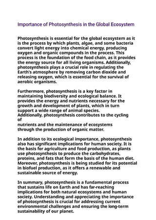 Photosynthesis is essential for the global ecosystem as it
is the process by which plants, algae, and some bacteria
convert light energy into chemical energy, producing
oxygen and organic compounds in the process. This
process is the foundation of the food chain, as it provides
the energy source for all living organisms. Additionally,
photosynthesis plays a crucial role in regulating the
Earth's atmosphere by removing carbon dioxide and
releasing oxygen, which is essential for the survival of
aerobic organisms.
Furthermore, photosynthesis is a key factor in
maintaining biodiversity and ecological balance. It
provides the energy and nutrients necessary for the
growth and development of plants, which in turn
support a wide range of animal species.
Additionally, photosynthesis contributes to the cycling
of
nutrients and the maintenance of ecosystems
through the production of organic matter.
In addition to its ecological importance, photosynthesis
also has significant implications for human society. It is
the basis for agriculture and food production, as plants
use photosynthesis to produce the carbohydrates,
proteins, and fats that form the basis of the human diet.
Moreover, photosynthesis is being studied for its potential
in biofuel production, as it offers a renewable and
sustainable source of energy.
In summary, photosynthesis is a fundamental process
that sustains life on Earth and has far-reaching
implications for both natural ecosystems and human
society. Understanding and appreciating the importance
of photosynthesis is crucial for addressing current
environmental challenges and ensuring the long-term
sustainability of our planet.
 
