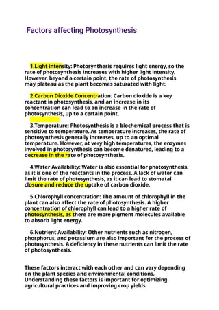 1.Light intensity: Photosynthesis requires light energy, so the
rate of photosynthesis increases with higher light intensity.
However, beyond a certain point, the rate of photosynthesis
may plateau as the plant becomes saturated with light.
2.Carbon Dioxide Concentration: Carbon dioxide is a key
reactant in photosynthesis, and an increase in its
concentration can lead to an increase in the rate of
photosynthesis, up to a certain point.
3.Temperature: Photosynthesis is a biochemical process that is
sensitive to temperature. As temperature increases, the rate of
photosynthesis generally increases, up to an optimal
temperature. However, at very high temperatures, the enzymes
involved in photosynthesis can become denatured, leading to a
decrease in the rate of photosynthesis.
4.Water Availability: Water is also essential for photosynthesis,
as it is one of the reactants in the process. A lack of water can
limit the rate of photosynthesis, as it can lead to stomatal
closure and reduce the uptake of carbon dioxide.
5.Chlorophyll concentration: The amount of chlorophyll in the
plant can also affect the rate of photosynthesis. A higher
concentration of chlorophyll can lead to a higher rate of
photosynthesis, as there are more pigment molecules available
to absorb light energy.
6.Nutrient Availability: Other nutrients such as nitrogen,
phosphorus, and potassium are also important for the process of
photosynthesis. A deficiency in these nutrients can limit the rate
of photosynthesis.
These factors interact with each other and can vary depending
on the plant species and environmental conditions.
Understanding these factors is important for optimizing
agricultural practices and improving crop yields.
 