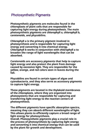 Photosynthetic pigments are molecules found in the
chloroplasts of plant cells that are responsible for
capturing light energy during photosynthesis. The main
photosynthetic pigments are chlorophyll a, chlorophyll b,
carotenoids, and phycobilins.
Chlorophyll a is the primary pigment involved in
photosynthesis and is responsible for capturing light
energy and converting it into chemical energy.
Chlorophyll b works in conjunction with chlorophyll a to
broaden the range of light wavelengths that can be
absorbed.
Carotenoids are accessory pigments that help to capture
light energy and also protect the plant from damage
caused by excessive light. They are responsible for the
yellow, orange, and red colors seen in leaves during the
fall.
Phycobilins are found in certain types of algae and
cyanobacteria, and they also serve as accessory pigments
to capture light energy.
These pigments are located in the thylakoid membranes
of the chloroplasts, where they are organized into
photosystems that are responsible for capturing and
transferring light energy to the reaction centers of
photosynthesis.
The different pigments have specific absorption spectra,
meaning they can absorb different wavelengths of light.
This allows plants to efficiently capture a broad range of
light energy for photosynthesis.
Overall, Photosynthetic pigments play a crucial role in
the process of photosynthesis by capturing light energy
and converting it into chemical energy that can be used
by the plant for growth and development.
 