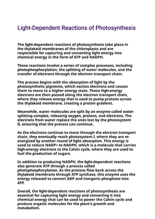 The light-dependent reactions of photosynthesis take place in
the thylakoid membranes of the chloroplasts and are
responsible for capturing and converting light energy into
chemical energy in the form of ATP and NADPH.
These reactions involve a series of complex processes, including
photophosphorylation, the splitting of water molecules, and the
transfer of electrons through the electron transport chain.
The process begins with the absorption of light by the
photosynthetic pigments, which excites electrons and causes
them to move to a higher energy state. These high-energy
electrons are then passed along the electron transport chain,
where they release energy that is used to pump protons across
the thylakoid membrane, creating a proton gradient.
Meanwhile, water molecules are split by an enzyme called water-
splitting complex, releasing oxygen, protons, and electrons. The
electrons from water replace the ones lost by the photosystem
II, ensuring that the process can continue.
As the electrons continue to move through the electron transport
chain, they eventually reach photosystem I, where they are re-
energized by another round of light absorption. This energy is
used to reduce NADP+ to NADPH, which is a molecule that carries
high-energy electrons to the Calvin cycle, where they are used to
fuel the production of sugars.
In addition to producing NADPH, the light-dependent reactions
also generate ATP through a process called
photophosphorylation. As the protons flow back across the
thylakoid membrane through ATP synthase, this enzyme uses the
energy released to convert ADP and inorganic phosphate into
ATP.
Overall, the light-dependent reactions of photosynthesis are
essential for capturing light energy and converting it into
chemical energy that can be used to power the Calvin cycle and
produce organic molecules for the plant's growth and
metabolism.
 