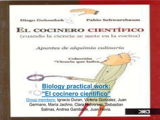 Biology practical work:
        “El cocinero científico”
Group members: Ignacio Duran, Victoria Gonzalez, Juan
 Germano, María Jachno, Clara Halvorsen, Sebastian
       Salinas, Andrea Gambarte, Juan Hevia.
 
