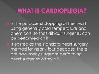  Is the purposeful stopping of the heart
using generally cold temperature and
chemicals, so that difficult surgeries can
be performed on it.
 It existed as the standard heart surgery
method for nearly four decades, there
are now many surgeons performing
heart surgeries without it.
 