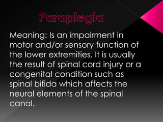 Meaning: Is an impairment in
motor and/or sensory function of
the lower extremities. It is usually
the result of spinal cord injury or a
congenital condition such as
spinal bifida which affects the
neural elements of the spinal
canal.
 