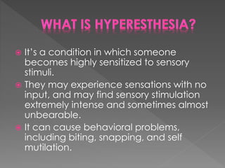  It’s a condition in which someone
becomes highly sensitized to sensory
stimuli.
 They may experience sensations with no
input, and may find sensory stimulation
extremely intense and sometimes almost
unbearable.
 It can cause behavioral problems,
including biting, snapping, and self
mutilation.
 