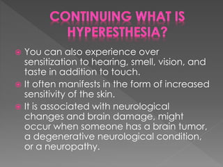  You can also experience over
sensitization to hearing, smell, vision, and
taste in addition to touch.
 It often manifests in the form of increased
sensitivity of the skin.
 It is associated with neurological
changes and brain damage, might
occur when someone has a brain tumor,
a degenerative neurological condition,
or a neuropathy.
 