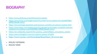 BIOGRAPHY
 https://www.dictionary.com/browse/circulation
 https://www.bing.com/images/search?q=what+is+circulation+for+kids&FORM=
HDRSC2&adlt=strict
 https://www.biology-questions-and-answers.com/the-circulatory-system.html
 https://www.bing.com/images/search?q=double+and+single+complete+and+inc
omplete+circulatory+system&FORM=HDRSC2&adlt=strict
 https://en.wikipedia.org/wiki/Circulatory_system#Open_circulatory_system
 https://www.thoughtco.com/circulatory-system-373576
 https://www.ivyroses.com/HumanBody/Blood/Heart_Structure.php
 BIOLOGY NOTEBOOK
 BIOLOGY BOOK
 