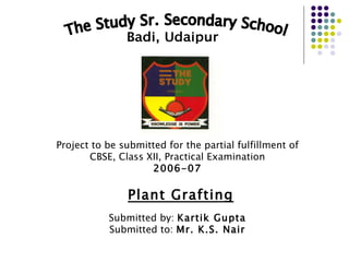 The Study Sr. Secondary School Badi, Udaipur Project to be submitted for the partial fulfillment of CBSE, Class XII, Practical Examination 2006-07 Plant Grafting Submitted by:  Kartik Gupta Submitted to:  Mr. K.S. Nair 