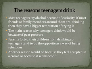  Most teenagers try alcohol because of curiosity, if most
  friends or family members around them are drinking
  then they have a bigger temptation of trying it
 The main reason why teenagers drink would be
  because of pear pressure
 Parents forbid their children from drinking so
  teenagers tend to do the opposite as a way of being
  rebellious
 Another reason would be because they feel accepted in
  a crowd or because it seems “cool”
 