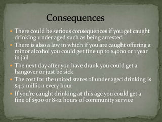  There could be serious consequences if you get caught
    drinking under aged such as being arrested
   There is also a law in which if you are caught offering a
    minor alcohol you could get fine up to $4000 or 1 year
    in jail
   The next day after you have drank you could get a
    hangover or just be sick
   The cost for the united states of under aged drinking is
    $4.7 million every hour
   If you’re caught drinking at this age you could get a
    fine of $500 or 8-12 hours of community service
 