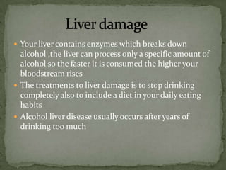 Your liver contains enzymes which breaks down
  alcohol ,the liver can process only a specific amount of
  alcohol so the faster it is consumed the higher your
  bloodstream rises
 The treatments to liver damage is to stop drinking
  completely also to include a diet in your daily eating
  habits
 Alcohol liver disease usually occurs after years of
  drinking too much
 
