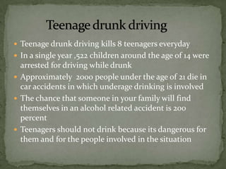  Teenage drunk driving kills 8 teenagers everyday
 In a single year ,522 children around the age of 14 were
  arrested for driving while drunk
 Approximately 2000 people under the age of 21 die in
  car accidents in which underage drinking is involved
 The chance that someone in your family will find
  themselves in an alcohol related accident is 200
  percent
 Teenagers should not drink because its dangerous for
  them and for the people involved in the situation
 