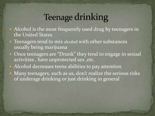  Alcohol is the most frequently used drug by teenagers in
    the United States
   Teenagers tend to mix alcohol with other substances
    usually being marijuana
   Once teenagers are “Drunk” they tend to engage in sexual
    activities , have unprotected sex ,etc.
   Alcohol decreases teens abilities to pay attention
   Many teenagers, such as us, don’t realize the serious risks
    of underage drinking or just drinking in general
 