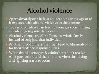  Approximately one in four children under the age of 18
    is exposed with alcohol violence in their home
   Teen alcohol abuse can lead to teenagers committing
    suicide or going into depression
   Alcohol violence usually affects the whole family
    instead of only just that individual
   Another probability is that men tend to blame alcohol
    for their violence responsibilities
   When drunk teenagers & adults both don’t realize
    what goes on around them , that’s when the hitting
    and fighting starts to occur
 