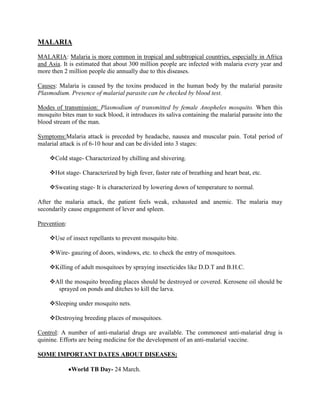 MALARIA

MALARIA: Malaria is more common in tropical and subtropical countries, especially in Africa
and Asia. It is estimated that about 300 million people are infected with malaria every year and
more then 2 million people die annually due to this diseases.

Causes: Malaria is caused by the toxins produced in the human body by the malarial parasite
Plasmodium. Presence of malarial parasite can be checked by blood test.

Modes of transmission: Plasmodium of transmitted by female Anopheles mosquito. When this
mosquito bites man to suck blood, it introduces its saliva containing the malarial parasite into the
blood stream of the man.

Symptoms:Malaria attack is preceded by headache, nausea and muscular pain. Total period of
malarial attack is of 6-10 hour and can be divided into 3 stages:

    Cold stage- Characterized by chilling and shivering.

    Hot stage- Characterized by high fever, faster rate of breathing and heart beat, etc.

    Sweating stage- It is characterized by lowering down of temperature to normal.

After the malaria attack, the patient feels weak, exhausted and anemic. The malaria may
secondarily cause engagement of lever and spleen.

Prevention:

    Use of insect repellants to prevent mosquito bite.

    Wire- gauzing of doors, windows, etc. to check the entry of mosquitoes.

    Killing of adult mosquitoes by spraying insecticides like D.D.T and B.H.C.

    All the mosquito breeding places should be destroyed or covered. Kerosene oil should be
      sprayed on ponds and ditches to kill the larva.

    Sleeping under mosquito nets.

    Destroying breeding places of mosquitoes.

Control: A number of anti-malarial drugs are available. The commonest anti-malarial drug is
quinine. Efforts are being medicine for the development of an anti-malarial vaccine.

SOME IMPORTANT DATES ABOUT DISEASES:

              World TB Day- 24 March.
 