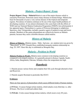 Malaria - Project Report | Essay
Project Report | Essay - MalariaMalaria is one of the major diseases which is
caused by Protozoan. Protozoan causes many diseases in human beings. Malaria has
been for thousands of years a very serious disease of the tropical and temperate
regions. Prevalence of malaria continues to be one of the major health problems of
developing countries. It was almost eliminated a few years back with the efforts of
WHO and our National Malaria Eradication Programme (NMEP), but unfortunately it
has appeared again. Plasmodium is a genus of Protozoa belonging to subphylum
Sporozoa, class Telosporidea, includes causative agent of malaria in man and lower
animals. Members of the genus plasmodium are collectively known as Malaria
parasite, because they cause a horrible diseases called malaria.

                               History of Malaria
History of Malaria - Malaria means - Mala - bad area - air, malaria term was given by
"Macculoch" in 1872. Ronalol Ross established mosquito-malaria relationship on
Aug. 29, 1897. Since this day is celebrated as Mosquito Day.

                         Malaria - Position in World
Malaria Position in World - Malaria more common in developing countries as
compared to developed countries. It is generally present in Kenya, Uganda, South-
Africa, India, Bangladesh, Pakistan, Srilanka where the temperature are high.

                                     Hypothesis
1. Parasite posses various forms and complete their life cycle through alternative host
and Reservoir.

2. Parasite acquire Resistant to pesticides like D.D.T.

Evidences

There are four species of plasmodium which causes different kinds of human malaria.

a) P.Vivax - It causes benign tertian malaria, which attacks every third day i.e. after
48 hours. The fever is mild and seldom fatal.

b) P.Ovale - It also causes benign tertian malaria, which recurs every 48 years.
 
