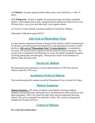 c) P.Malaria - It causes quartia malaria which recurs every fourth day i.e. after 72
hours.

d) P. Falciparum - It alone is capable of causing three types of malaria, quotidian
malaria, which attacks almost daily, malignant tertian malaria but which occurs every
48 hours, but is very severe and often fatal ; and irregular malaria.

e) It reserve in some animals in normal condition of animal like, Monkey.

f) Resistant of Mosquito against D.D.T.

                     Life Cycle of Plasmodium Vivax
It is the causative organism of tertian or benign tertian malaria, which is characterized
by 48 hours cycle between the first malarial fever and subsequent recurrence of chill
and fever. Life cycle of "Plasmodium Vivax" is being digenetic,it is completed in
two hosts. The asexual cycle is passed in man by a process termed schizogony. The
sexual cycle is completed in the final hosts or vector, the female Anopheles mosquito,
involving gametogony and sporogony. These process results in the formation of
infective stage the sporozoites.

                              Vaccine for Malaria
Pre manual pat arroyo produced a vaccine against malaria in 1987 but it proved
effective upto 60 to 70% cases.

                       Incubation Period of Malaria
The incubation period for malaria caused by Plasmodium Vivax is about 10-14 days.

                               Malaria Symptoms
Malaria Symptoms - The attack of malaria is preceded by Yawning tiredness,
headache and muscular pain. During the fever, the patient feels chilly and shivers and
high temperature. After a few hours the body freely and the temperature becomes
normal. The cycle is repeated if no medicine is taken. This is also accompanied by
enlargement of spleen and liver.

                               Control of Malaria
We control the malaria from :
 
