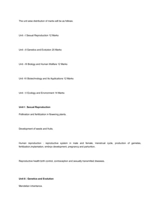 The unit wise distribution of marks will be as follows:




Unit - I Sexual Reproduction 12 Marks




Unit - II Genetics and Evolution 20 Marks




Unit - III Biology and Human Welfare 12 Marks




Unit -IV Biotechnology and Its Applications 12 Marks




Unit - V Ecology and Environment 14 Marks




Unit I : Sexual Reproduction


Pollination and fertilization in flowering plants.




Development of seeds and fruits.




Human reproduction : reproductive system in male and female, menstrual cycle, production of gametes,
fertilization,implantation, embryo development, pregnancy and parturition.




Reproductive health:birth control, contraception and sexually transmitted diseases.




Unit II : Genetics and Evolution


Mendelian inheritance.
 