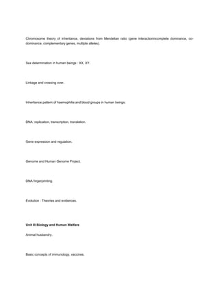 Chromosome theory of inheritance, deviations from Mendelian ratio (gene interactionincomplete dominance, co-
dominance, complementary genes, multiple alleles).




Sex determination in human beings : XX, XY.




Linkage and crossing over.




Inheritance pattern of haemophilia and blood groups in human beings.




DNA: replication, transcription, translation.




Gene expression and regulation.




Genome and Human Genome Project.




DNA fingerprinting.




Evolution : Theories and evidences.




Unit III Biology and Human Welfare


Animal husbandry.




Basic concepts of immunology, vaccines.
 