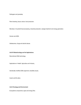 Pathogens and parasites.




Plant breeding, tissue culture, food production.




Microbes in houshold food processing, industrial production, sewage treatment and energy generation.




Cancer and AIDS.




Adolescence, drugs and alcohol abuse.




Unit IV Biotechnology and Its Applications


Recombinant DNA technology.




Applications in Health, Agriculture and Industry.




Genetically modified (GM) organizms; biosafety issues.




Insulin and Bt cotton.




Unit V Ecology and Environment


Ecosystems components, types and energy flow.
 