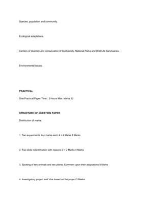 Species, population and community.




Ecological adaptations.




Centers of diversity and conservation of biodiversity, National Parks and Wild Life Sanctuaries.




Environmental issues.




PRACTICAL


One Practical Paper Time : 3 Hours Max. Marks 30




STRUCTURE OF QUESTION PAPER


Distribution of marks.




1. Two experiments four marks each 4 + 4 Marks 8 Marks




2. Two slide indentification with reasons 2 + 2 Marks 4 Marks




3. Spotting of two animals and two plants. Comment upon their adaptations 8 Marks




4. Investigatory project and Viva based on the project 5 Marks
 