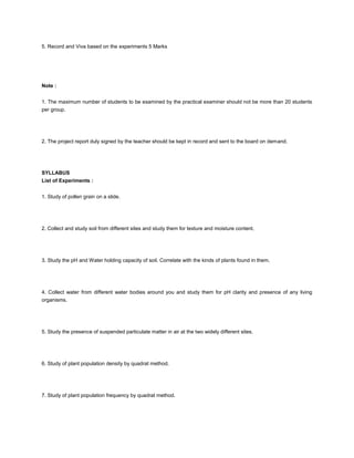 5. Record and Viva based on the experiments 5 Marks




Note :


1. The maximum number of students to be examined by the practical examiner should not be more than 20 students
per group.




2. The project report duly signed by the teacher should be kept in record and sent to the board on demand.




SYLLABUS
List of Experiments :


1. Study of pollen grain on a slide.




2. Collect and study soil from different sites and study them for texture and moisture content.




3. Study the pH and Water holding capacity of soil. Correlate with the kinds of plants found in them.




4. Collect water from different water bodies around you and study them for pH clarity and presence of any living
organisms.




5. Study the presence of suspended particulate matter in air at the two widely different sites.




6. Study of plant population density by quadrat method.




7. Study of plant population frequency by quadrat method.
 