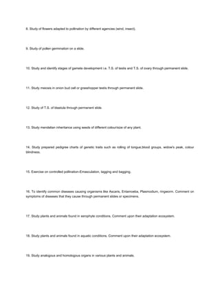 8. Study of flowers adapted to pollination by different agencies (wind, insect).




9. Study of pollen germination on a slide.




10. Study and identify stages of gamete development i.e. T.S. of testis and T.S. of ovary through permanent slide.




11. Study meiosis in onion bud cell or grasshopper testis through permanent slide.




12. Study of T.S. of blastula through permanent slide.




13. Study mendelian inheritance using seeds of different colour/size of any plant.




14. Study prepared pedigree charts of genetic traits such as rolling of tongue,blood groups, widow's peak, colour
blindness.




15. Exercise on controlled pollination-Emasculation, tagging and bagging.




16. To identify common diseases causing organisms like Ascaris, Entamoeba, Plasmodium, ringworm. Comment on
symptoms of diseases that they cause through permanent slides or specimens.




17. Study plants and animals found in xerophyte conditions. Comment upon their adaptation ecosystem.




18. Study plants and animals found in aquatic conditions. Comment upon their adaptation ecosystem.




19. Study analogous and homologous organs in various plants and animals.
 